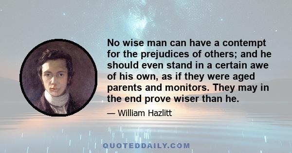 No wise man can have a contempt for the prejudices of others; and he should even stand in a certain awe of his own, as if they were aged parents and monitors. They may in the end prove wiser than he.