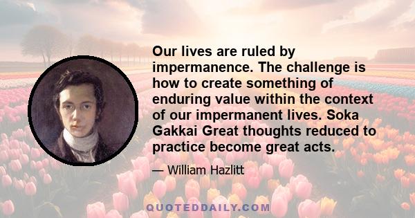 Our lives are ruled by impermanence. The challenge is how to create something of enduring value within the context of our impermanent lives. Soka Gakkai Great thoughts reduced to practice become great acts.