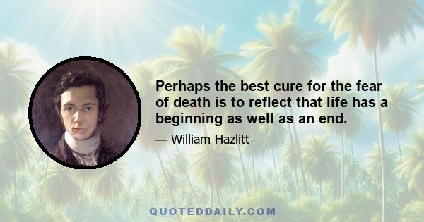 Perhaps the best cure for the fear of death is to reflect that life has a beginning as well as an end.