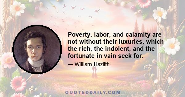 Poverty, labor, and calamity are not without their luxuries, which the rich, the indolent, and the fortunate in vain seek for.