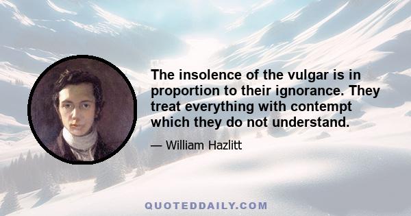 The insolence of the vulgar is in proportion to their ignorance. They treat everything with contempt which they do not understand.