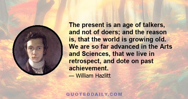 The present is an age of talkers, and not of doers; and the reason is, that the world is growing old. We are so far advanced in the Arts and Sciences, that we live in retrospect, and dote on past achievement.