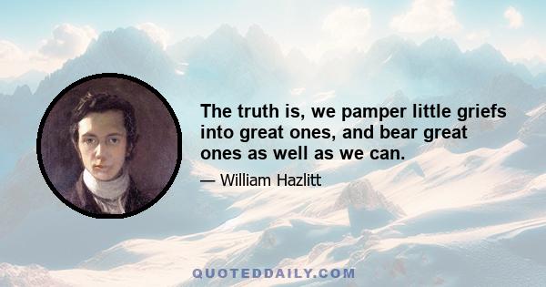 The truth is, we pamper little griefs into great ones, and bear great ones as well as we can.