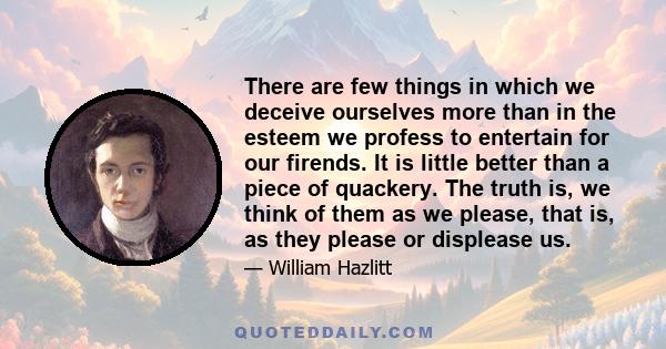 There are few things in which we deceive ourselves more than in the esteem we profess to entertain for our firends. It is little better than a piece of quackery. The truth is, we think of them as we please, that is, as