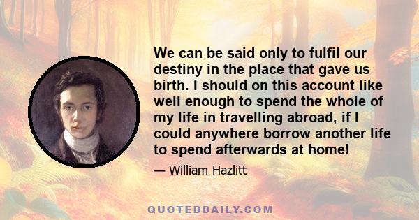 We can be said only to fulfil our destiny in the place that gave us birth. I should on this account like well enough to spend the whole of my life in travelling abroad, if I could anywhere borrow another life to spend