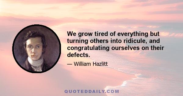 We grow tired of everything but turning others into ridicule, and congratulating ourselves on their defects.