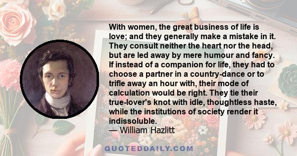 With women, the great business of life is love; and they generally make a mistake in it. They consult neither the heart nor the head, but are led away by mere humour and fancy. If instead of a companion for life, they