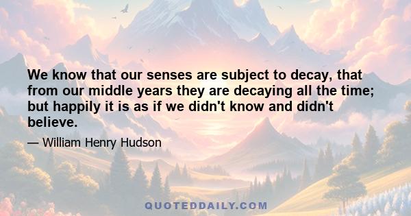 We know that our senses are subject to decay, that from our middle years they are decaying all the time; but happily it is as if we didn't know and didn't believe.