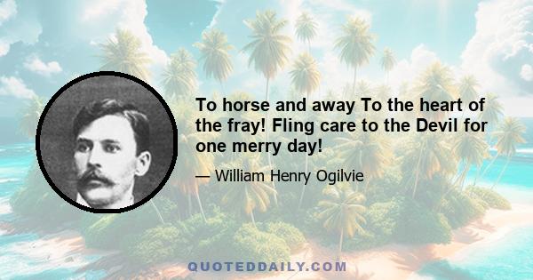 To horse and away To the heart of the fray! Fling care to the Devil for one merry day!