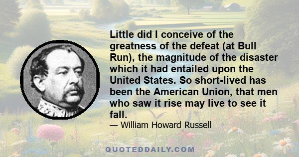 Little did I conceive of the greatness of the defeat (at Bull Run), the magnitude of the disaster which it had entailed upon the United States. So short-lived has been the American Union, that men who saw it rise may