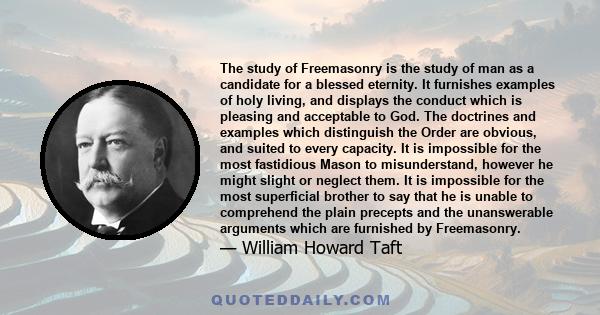 The study of Freemasonry is the study of man as a candidate for a blessed eternity. It furnishes examples of holy living, and displays the conduct which is pleasing and acceptable to God. The doctrines and examples