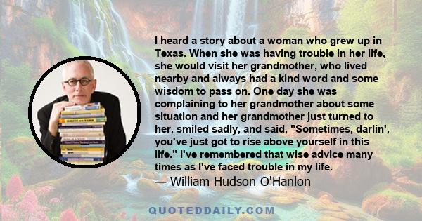 I heard a story about a woman who grew up in Texas. When she was having trouble in her life, she would visit her grandmother, who lived nearby and always had a kind word and some wisdom to pass on. One day she was