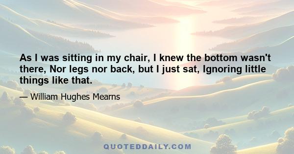 As I was sitting in my chair, I knew the bottom wasn't there, Nor legs nor back, but I just sat, Ignoring little things like that.