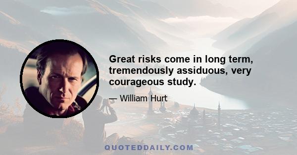 Great risks come in long term, tremendously assiduous, very courageous study.