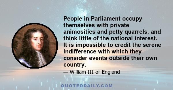 People in Parliament occupy themselves with private animosities and petty quarrels, and think little of the national interest. It is impossible to credit the serene indifference with which they consider events outside