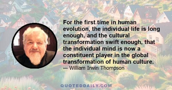 For the first time in human evolution, the individual life is long enough, and the cultural transformation swift enough, that the individual mind is now a constituent player in the global transformation of human culture.