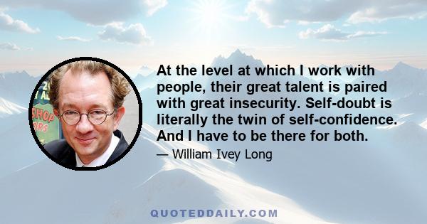 At the level at which I work with people, their great talent is paired with great insecurity. Self-doubt is literally the twin of self-confidence. And I have to be there for both.