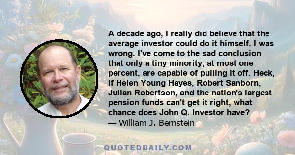 A decade ago, I really did believe that the average investor could do it himself. I was wrong. I've come to the sad conclusion that only a tiny minority, at most one percent, are capable of pulling it off. Heck, if