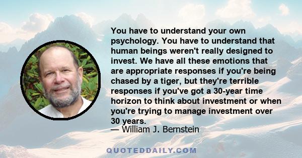 You have to understand your own psychology. You have to understand that human beings weren't really designed to invest. We have all these emotions that are appropriate responses if you're being chased by a tiger, but