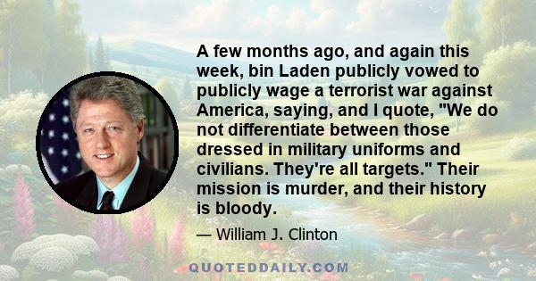 A few months ago, and again this week, bin Laden publicly vowed to publicly wage a terrorist war against America, saying, and I quote, We do not differentiate between those dressed in military uniforms and civilians.