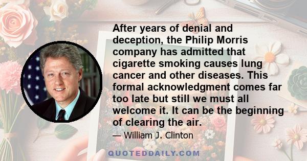 After years of denial and deception, the Philip Morris company has admitted that cigarette smoking causes lung cancer and other diseases. This formal acknowledgment comes far too late but still we must all welcome it.
