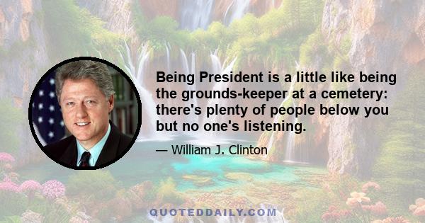 Being President is a little like being the grounds-keeper at a cemetery: there's plenty of people below you but no one's listening.