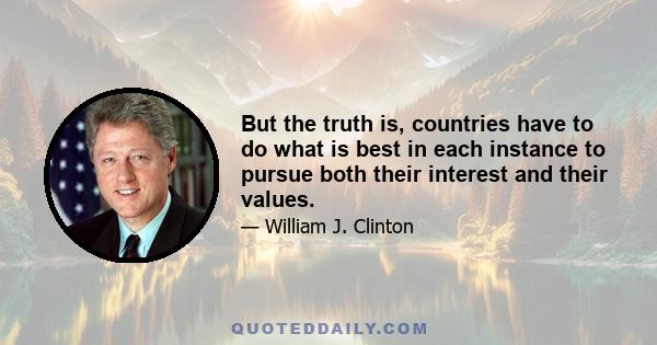But the truth is, countries have to do what is best in each instance to pursue both their interest and their values.