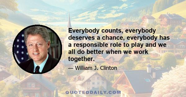 Everybody counts, everybody deserves a chance, everybody has a responsible role to play and we all do better when we work together.