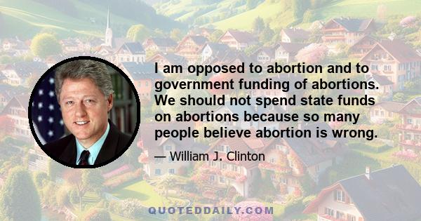 I am opposed to abortion and to government funding of abortions. We should not spend state funds on abortions because so many people believe abortion is wrong.