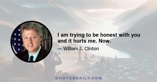 I am trying to be honest with you and it hurts me. Now.