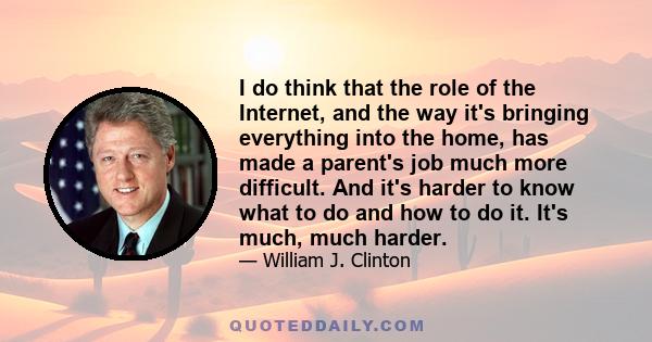 I do think that the role of the Internet, and the way it's bringing everything into the home, has made a parent's job much more difficult. And it's harder to know what to do and how to do it. It's much, much harder.