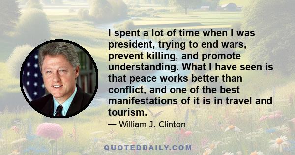 I spent a lot of time when I was president, trying to end wars, prevent killing, and promote understanding. What I have seen is that peace works better than conflict, and one of the best manifestations of it is in