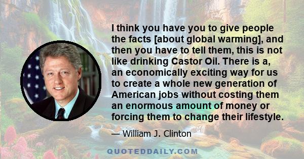 I think you have you to give people the facts [about global warming], and then you have to tell them, this is not like drinking Castor Oil. There is a, an economically exciting way for us to create a whole new