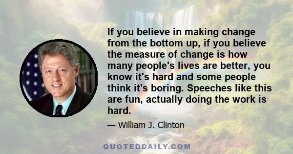 If you believe in making change from the bottom up, if you believe the measure of change is how many people's lives are better, you know it's hard and some people think it's boring. Speeches like this are fun, actually