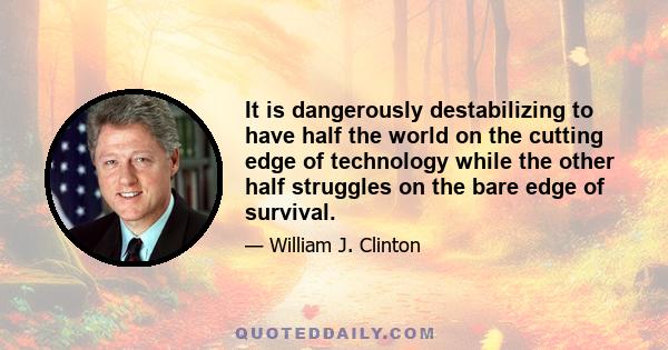 It is dangerously destabilizing to have half the world on the cutting edge of technology while the other half struggles on the bare edge of survival.