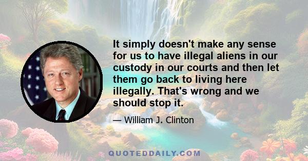 It simply doesn't make any sense for us to have illegal aliens in our custody in our courts and then let them go back to living here illegally. That's wrong and we should stop it.