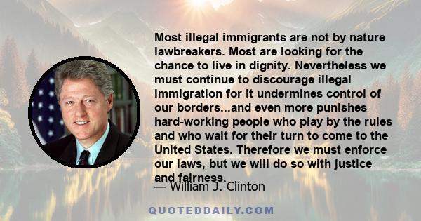 Most illegal immigrants are not by nature lawbreakers. Most are looking for the chance to live in dignity. Nevertheless we must continue to discourage illegal immigration for it undermines control of our borders...and