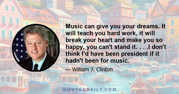 Music can give you your dreams. It will teach you hard work, it will break your heart and make you so happy, you can't stand it. . . .I don't think I'd have been president if it hadn't been for music.