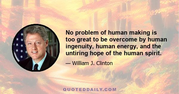 No problem of human making is too great to be overcome by human ingenuity, human energy, and the untiring hope of the human spirit.