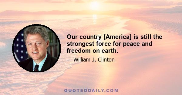 Our country [America] is still the strongest force for peace and freedom on earth.