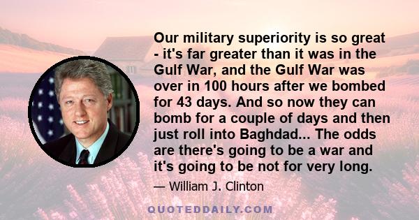 Our military superiority is so great - it's far greater than it was in the Gulf War, and the Gulf War was over in 100 hours after we bombed for 43 days. And so now they can bomb for a couple of days and then just roll