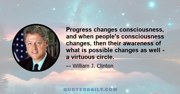 Progress changes consciousness, and when people's consciousness changes, then their awareness of what is possible changes as well - a virtuous circle.