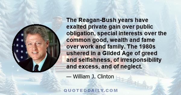 The Reagan-Bush years have exalted private gain over public obligation, special interests over the common good, wealth and fame over work and family. The 1980s ushered in a Gilded Age of greed and selfishness, of