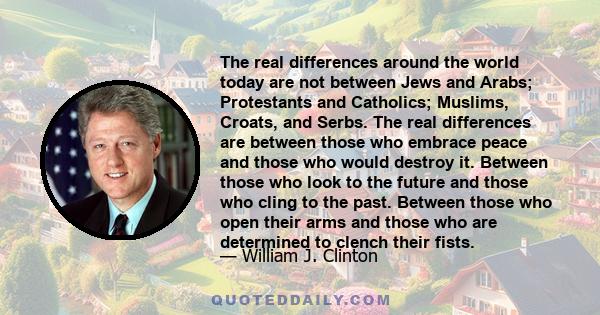 The real differences around the world today are not between Jews and Arabs; Protestants and Catholics; Muslims, Croats, and Serbs. The real differences are between those who embrace peace and those who would destroy it. 