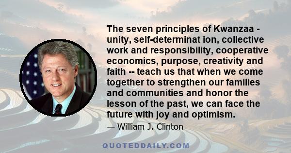 The seven principles of Kwanzaa - unity, self-determinat ion, collective work and responsibility, cooperative economics, purpose, creativity and faith -- teach us that when we come together to strengthen our families