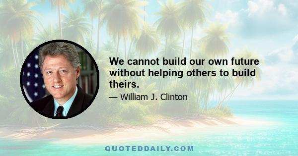 We cannot build our own future without helping others to build theirs.