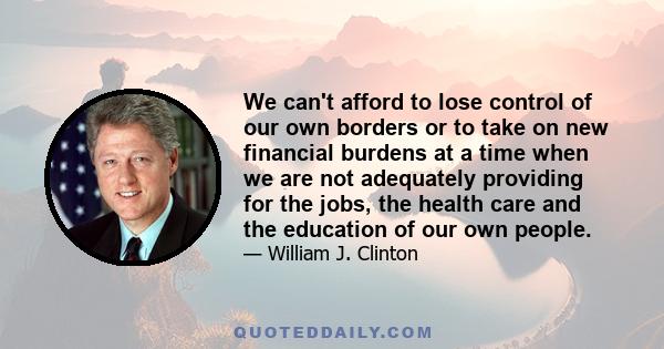 We can't afford to lose control of our own borders or to take on new financial burdens at a time when we are not adequately providing for the jobs, the health care and the education of our own people.