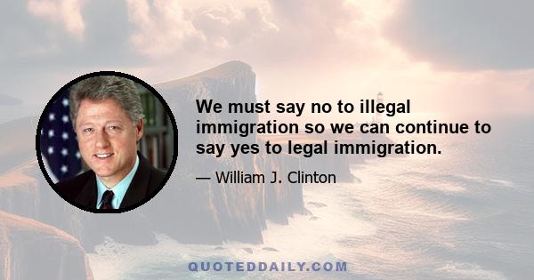 We must say no to illegal immigration so we can continue to say yes to legal immigration.