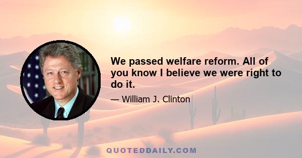 We passed welfare reform. All of you know I believe we were right to do it.