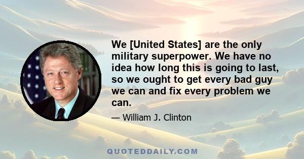 We [United States] are the only military superpower. We have no idea how long this is going to last, so we ought to get every bad guy we can and fix every problem we can.